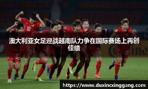 澳大利亚女足迎战越南队力争在国际赛场上再创佳绩