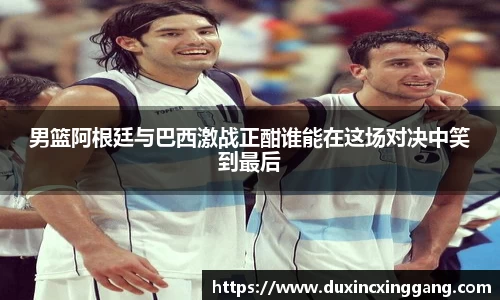 男篮阿根廷与巴西激战正酣谁能在这场对决中笑到最后